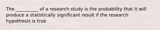 The __________ of a research study is the probability that it will produce a statistically significant result if the research hypothesis is true