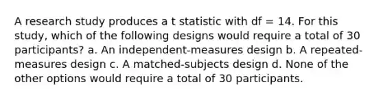 A research study produces a t statistic with df = 14. For this study, which of the following designs would require a total of 30 participants? a. An independent-measures design b. A repeated-measures design c. A matched-subjects design d. None of the other options would require a total of 30 participants.