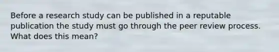 Before a research study can be published in a reputable publication the study must go through the peer review process. What does this mean?