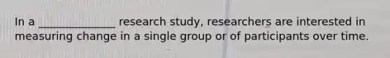 In a ______________ research study, researchers are interested in measuring change in a single group or of participants over time.