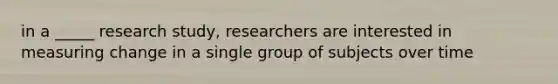 in a _____ research study, researchers are interested in measuring change in a single group of subjects over time