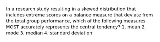 In a research study resulting in a skewed distribution that includes extreme scores on a balance measure that deviate from the total group performance, which of the following measures MOST accurately represents the central tendency? 1. mean 2. mode 3. median 4. standard deviation