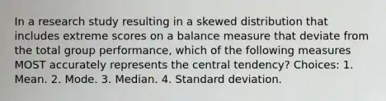 In a research study resulting in a skewed distribution that includes extreme scores on a balance measure that deviate from the total group performance, which of the following measures MOST accurately represents the central tendency? Choices: 1. Mean. 2. Mode. 3. Median. 4. Standard deviation.