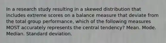 In a research study resulting in a skewed distribution that includes extreme scores on a balance measure that deviate from the total group performance, which of the following measures MOST accurately represents the central tendency? Mean. Mode. Median. Standard deviation.