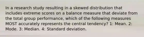 In a research study resulting in a skewed distribution that includes extreme scores on a balance measure that deviate from the total group performance, which of the following measures MOST accurately represents the central tendency? 1: Mean. 2: Mode. 3: Median. 4: Standard deviation.