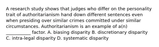 A research study shows that judges who differ on the personality trait of authoritarianism hand down different sentences even when presiding over similar crimes committed under similar circumstances. Authoritarianism is an example of a(n) ___________ factor. A. biasing disparity B. discretionary disparity C. intra-legal disparity D. systematic disparity