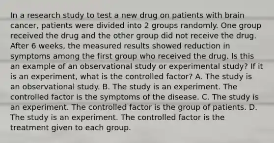 In a research study to test a new drug on patients with brain cancer, patients were divided into 2 groups randomly. One group received the drug and the other group did not receive the drug. After 6 weeks, the measured results showed reduction in symptoms among the first group who received the drug. Is this an example of an observational study or experimental study? If it is an experiment, what is the controlled factor? A. The study is an observational study. B. The study is an experiment. The controlled factor is the symptoms of the disease. C. The study is an experiment. The controlled factor is the group of patients. D. The study is an experiment. The controlled factor is the treatment given to each group.