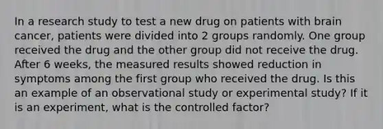 In a research study to test a new drug on patients with brain cancer, patients were divided into 2 groups randomly. One group received the drug and the other group did not receive the drug. After 6 weeks, the measured results showed reduction in symptoms among the first group who received the drug. Is this an example of an observational study or experimental study? If it is an experiment, what is the controlled factor?