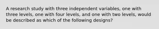 A research study with three independent variables, one with three levels, one with four levels, and one with two levels, would be described as which of the following designs?