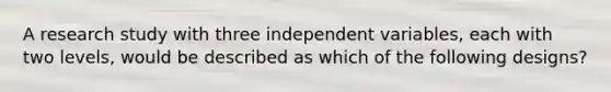 A research study with three independent variables, each with two levels, would be described as which of the following designs?