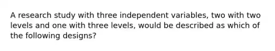 A research study with three independent variables, two with two levels and one with three levels, would be described as which of the following designs?