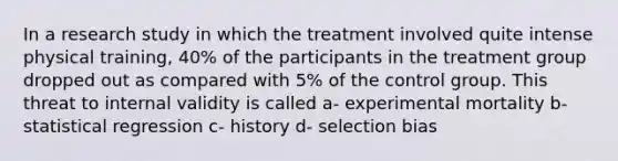 In a research study in which the treatment involved quite intense physical training, 40% of the participants in the treatment group dropped out as compared with 5% of the control group. This threat to internal validity is called a- experimental mortality b- statistical regression c- history d- selection bias