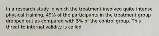 In a research study in which the treatment involved quite intense physical training, 49% of the participants in the treatment group dropped out as compared with 5% of the control group. This threat to internal validity is called