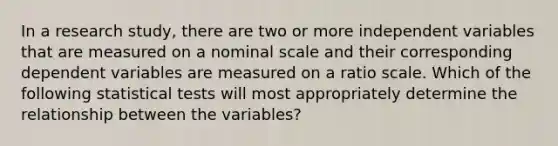 In a research study, there are two or more independent variables that are measured on a nominal scale and their corresponding dependent variables are measured on a ratio scale. Which of the following statistical tests will most appropriately determine the relationship between the variables?