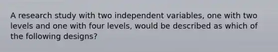 A research study with two independent variables, one with two levels and one with four levels, would be described as which of the following designs?