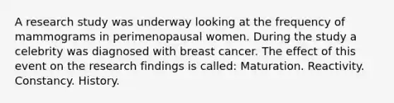 A research study was underway looking at the frequency of mammograms in perimenopausal women. During the study a celebrity was diagnosed with breast cancer. The effect of this event on the research findings is called: Maturation. Reactivity. Constancy. History.