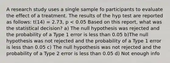 A research study uses a single sample fo participants to evaluate the effect of a treatment. The results of the hyp test are reported as follows: t(14) = 2.73, p < 0.05 Based on this report, what was the statistical decision? a) The null hypothesis was rejected and the probability of a Type 1 error is less than 0.05 b)The null hypothesis was not rejected and the probability of a Type 1 error is less than 0.05 c) The null hypothesis was not rejected and the probability of a Type 2 error is less than 0.05 d) Not enough info