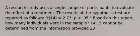 A research study uses a single sample of participants to evaluate the effect of a treatment. The results of the hypothesis test are reported as follows: "t(14) = 2.73, p < .05." Based on this report, how many individuals were in the sample? 14 15 cannot be determined from the information provided 13