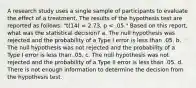 A research study uses a single sample of participants to evaluate the effect of a treatment. The results of the hypothesis test are reported as follows: "t(14) = 2.73, p < .05." Based on this report, what was the statistical decision? a. The null hypothesis was rejected and the probability of a Type I error is less than .05. b. The null hypothesis was not rejected and the probability of a Type I error is less than .05. c. The null hypothesis was not rejected and the probability of a Type II error is less than .05. d. There is not enough information to determine the decision from the hypothesis test.