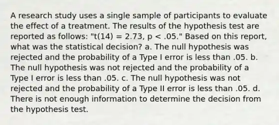 A research study uses a single sample of participants to evaluate the effect of a treatment. The results of the hypothesis test are reported as follows: "t(14) = 2.73, p < .05." Based on this report, what was the statistical decision? a. The null hypothesis was rejected and the probability of a Type I error is less than .05. b. The null hypothesis was not rejected and the probability of a Type I error is less than .05. c. The null hypothesis was not rejected and the probability of a Type II error is less than .05. d. There is not enough information to determine the decision from the hypothesis test.