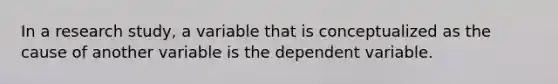 In a research study, a variable that is conceptualized as the cause of another variable is the dependent variable.