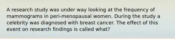 A research study was under way looking at the frequency of mammograms in peri-menopausal women. During the study a celebrity was diagnosed with breast cancer. The effect of this event on research findings is called what?