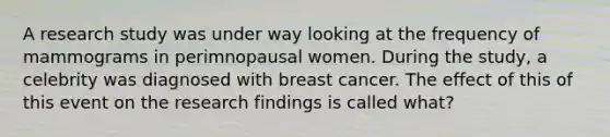 A research study was under way looking at the frequency of mammograms in perimnopausal women. During the study, a celebrity was diagnosed with breast cancer. The effect of this of this event on the research findings is called what?