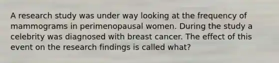 A research study was under way looking at the frequency of mammograms in perimenopausal women. During the study a celebrity was diagnosed with breast cancer. The effect of this event on the research findings is called what?