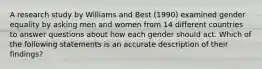 A research study by Williams and Best (1990) examined gender equality by asking men and women from 14 different countries to answer questions about how each gender should act. Which of the following statements is an accurate description of their findings?