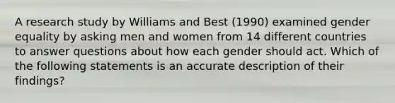 A research study by Williams and Best (1990) examined gender equality by asking men and women from 14 different countries to answer questions about how each gender should act. Which of the following statements is an accurate description of their findings?