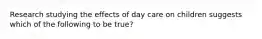 Research studying the effects of day care on children suggests which of the following to be true?