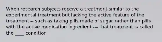 When research subjects receive a treatment similar to the experimental treatment but lacking the active feature of the treatment -- such as taking pills made of sugar rather than pills with the active medication ingredient --- that treatment is called the ____ condition