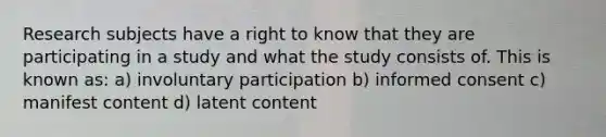 Research subjects have a right to know that they are participating in a study and what the study consists of. This is known as: a) involuntary participation b) informed consent c) manifest content d) latent content