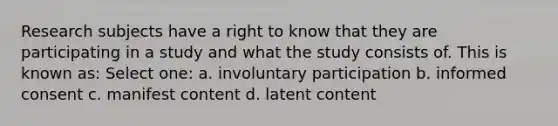 Research subjects have a right to know that they are participating in a study and what the study consists of. This is known as: Select one: a. involuntary participation b. informed consent c. manifest content d. latent content