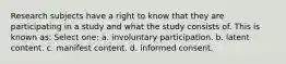 Research subjects have a right to know that they are participating in a study and what the study consists of. This is known as: Select one: a. involuntary participation. b. latent content. c. manifest content. d. informed consent.