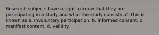 Research subjects have a right to know that they are participating in a study and what the study consists of. This is known as a. involuntary participation. b. informed consent. c. manifest content. d. validity.