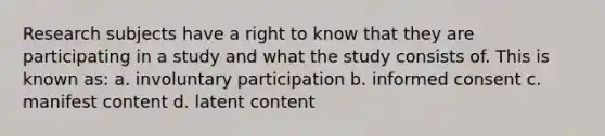 Research subjects have a right to know that they are participating in a study and what the study consists of. This is known as: a. involuntary participation b. informed consent c. manifest content d. latent content