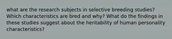 what are the research subjects in selective breeding studies? Which characteristics are bred and why? What do the findings in these studies suggest about the heritability of human personality characteristics?