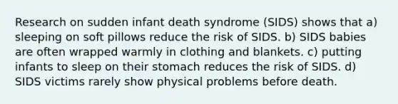 Research on sudden infant death syndrome (SIDS) shows that a) sleeping on soft pillows reduce the risk of SIDS. b) SIDS babies are often wrapped warmly in clothing and blankets. c) putting infants to sleep on their stomach reduces the risk of SIDS. d) SIDS victims rarely show physical problems before death.