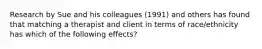 Research by Sue and his colleagues (1991) and others has found that matching a therapist and client in terms of race/ethnicity has which of the following effects?