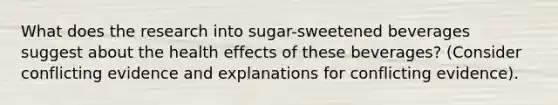 What does the research into sugar-sweetened beverages suggest about the health effects of these beverages? (Consider conflicting evidence and explanations for conflicting evidence).