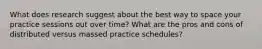 What does research suggest about the best way to space your practice sessions out over time? What are the pros and cons of distributed versus massed practice schedules?