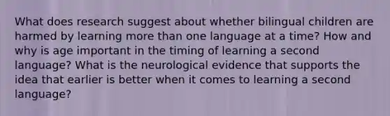 What does research suggest about whether bilingual children are harmed by learning more than one language at a time? How and why is age important in the timing of learning a second language? What is the neurological evidence that supports the idea that earlier is better when it comes to learning a second language?