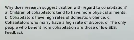 Why does research suggest caution with regard to cohabitation? a. Children of cohabitators tend to have more physical ailments. b. Cohabitators have high rates of domestic violence. c. Cohabitators who marry have a high rate of divorce. d. The only people who benefit from cohabitation are those of low SES. Feedback