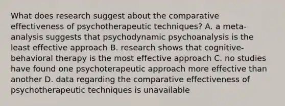 What does research suggest about the comparative effectiveness of psychotherapeutic techniques? A. a meta-analysis suggests that psychodynamic psychoanalysis is the least effective approach B. research shows that cognitive-behavioral therapy is the most effective approach C. no studies have found one psychoterapeutic approach more effective than another D. data regarding the comparative effectiveness of psychotherapeutic techniques is unavailable