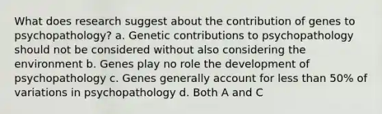 What does research suggest about the contribution of genes to psychopathology? a. Genetic contributions to psychopathology should not be considered without also considering the environment b. Genes play no role the development of psychopathology c. Genes generally account for less than 50% of variations in psychopathology d. Both A and C