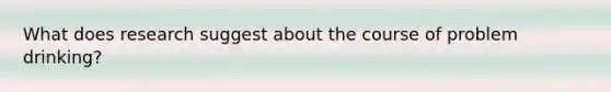 What does research suggest about the course of problem drinking?