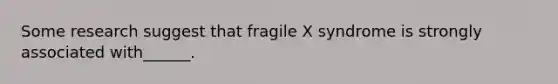 Some research suggest that fragile X syndrome is strongly associated with______.