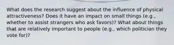 What does the research suggest about the influence of physical attractiveness? Does it have an impact on small things (e.g., whether to assist strangers who ask favors)? What about things that are relatively important to people (e.g., which politician they vote for)?