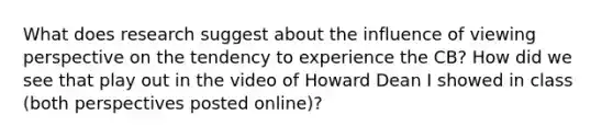 What does research suggest about the influence of viewing perspective on the tendency to experience the CB? How did we see that play out in the video of Howard Dean I showed in class (both perspectives posted online)?